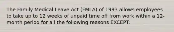 The Family Medical Leave Act (FMLA) of 1993 allows employees to take up to 12 weeks of unpaid time off from work within a 12-month period for all the following reasons EXCEPT: