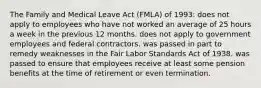 The Family and Medical Leave Act (FMLA) of 1993: does not apply to employees who have not worked an average of 25 hours a week in the previous 12 months. does not apply to government employees and federal contractors. was passed in part to remedy weaknesses in the Fair Labor Standards Act of 1938. was passed to ensure that employees receive at least some pension benefits at the time of retirement or even termination.