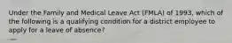 Under the Family and Medical Leave Act (FMLA) of 1993, which of the following is a qualifying condition for a district employee to apply for a leave of absence?