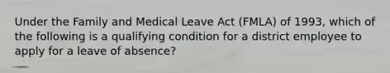 Under the Family and Medical Leave Act (FMLA) of 1993, which of the following is a qualifying condition for a district employee to apply for a leave of absence?