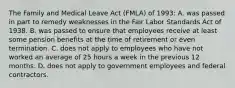 The Family and Medical Leave Act (FMLA) of 1993: A. was passed in part to remedy weaknesses in the Fair Labor Standards Act of 1938. B. was passed to ensure that employees receive at least some pension benefits at the time of retirement or even termination. C. does not apply to employees who have not worked an average of 25 hours a week in the previous 12 months. D. does not apply to government employees and federal contractors.