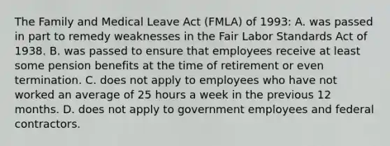 The Family and Medical Leave Act (FMLA) of 1993: A. was passed in part to remedy weaknesses in the Fair Labor Standards Act of 1938. B. was passed to ensure that employees receive at least some pension benefits at the time of retirement or even termination. C. does not apply to employees who have not worked an average of 25 hours a week in the previous 12 months. D. does not apply to government employees and federal contractors.