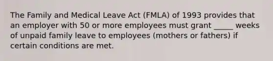 ​The Family and Medical Leave Act (FMLA) of 1993 provides that an employer with 50 ​or more employees must grant _____ weeks of unpaid family leave to employees ​(mothers or fathers) if certain conditions are met.