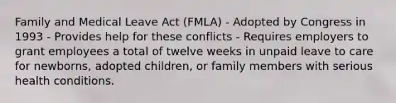 Family and Medical Leave Act (FMLA) - Adopted by Congress in 1993 - Provides help for these conflicts - Requires employers to grant employees a total of twelve weeks in unpaid leave to care for newborns, adopted children, or family members with serious health conditions.