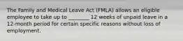 The Family and Medical Leave Act (FMLA) allows an eligible employee to take up to ________ 12 weeks of unpaid leave in a 12-month period for certain specific reasons without loss of employment.