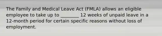 The Family and Medical Leave Act (FMLA) allows an eligible employee to take up to ________ 12 weeks of unpaid leave in a 12-month period for certain specific reasons without loss of employment.