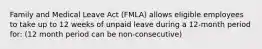 Family and Medical Leave Act (FMLA) allows eligible employees to take up to 12 weeks of unpaid leave during a 12-month period for: (12 month period can be non-consecutive)