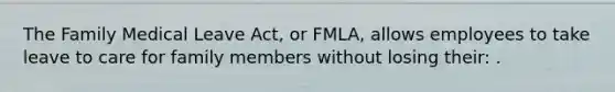 The Family Medical Leave Act, or FMLA, allows employees to take leave to care for family members without losing their: .