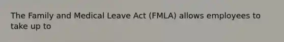 The Family and Medical Leave Act (FMLA) allows employees to take up to