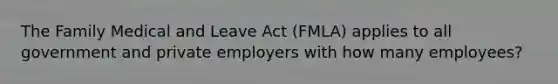 The Family Medical and Leave Act (FMLA) applies to all government and private employers with how many employees?