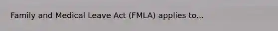 Family and Medical Leave Act (FMLA) applies to...