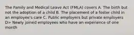 The Family and Medical Leave Act (FMLA) covers A. The birth but not the adoption of a child B. The placement of a foster child in an employee's care C. Public employers but private employers D> Newly joined employees who have an experience of one month