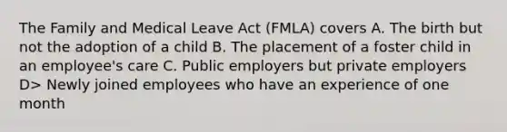 The Family and Medical Leave Act (FMLA) covers A. The birth but not the adoption of a child B. The placement of a foster child in an employee's care C. Public employers but private employers D> Newly joined employees who have an experience of one month