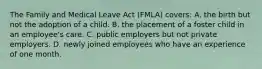 The Family and Medical Leave Act (FMLA) covers: A. the birth but not the adoption of a child. B. the placement of a foster child in an employee's care. C. public employers but not private employers. D. newly joined employees who have an experience of one month.