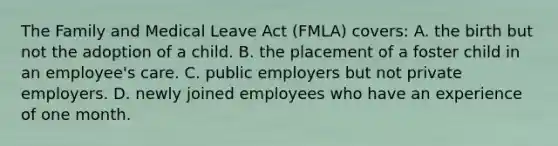 The Family and Medical Leave Act (FMLA) covers: A. the birth but not the adoption of a child. B. the placement of a foster child in an employee's care. C. public employers but not private employers. D. newly joined employees who have an experience of one month.