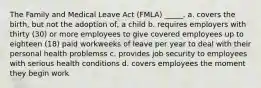 The Family and Medical Leave Act (FMLA) _____. a. covers the birth, but not the adoption of, a child b. requires employers with thirty (30) or more employees to give covered employees up to eighteen (18) paid workweeks of leave per year to deal with their personal health problemss c. provides job security to employees with serious health conditions d. covers employees the moment they begin work