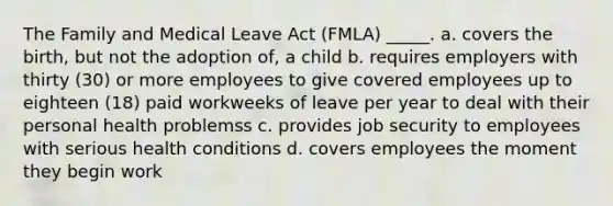 The Family and Medical Leave Act (FMLA) _____. a. covers the birth, but not the adoption of, a child b. requires employers with thirty (30) or more employees to give covered employees up to eighteen (18) paid workweeks of leave per year to deal with their personal health problemss c. provides job security to employees with serious health conditions d. covers employees the moment they begin work