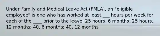 Under Family and Medical Leave Act (FMLA), an "eligible employee" is one who has worked at least ___ hours per week for each of the ____ prior to the leave: 25 hours, 6 months; 25 hours, 12 months; 40, 6 months; 40, 12 months