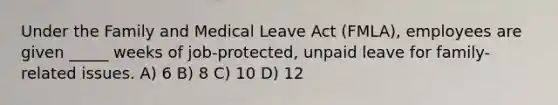 Under the Family and Medical Leave Act (FMLA), employees are given _____ weeks of job-protected, unpaid leave for family-related issues. A) 6 B) 8 C) 10 D) 12