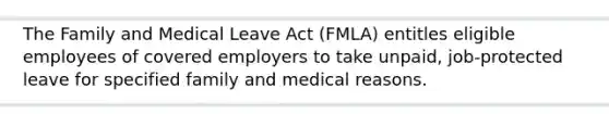 The Family and Medical Leave Act (FMLA) entitles eligible employees of covered employers to take unpaid, job-protected leave for specified family and medical reasons.