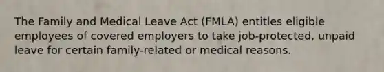 The Family and Medical Leave Act (FMLA) entitles eligible employees of covered employers to take job-protected, unpaid leave for certain family-related or medical reasons.