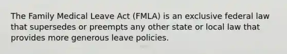 The Family Medical Leave Act (FMLA) is an exclusive federal law that supersedes or preempts any other state or local law that provides more generous leave policies.