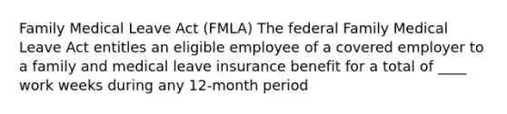 Family Medical Leave Act (FMLA) The federal Family Medical Leave Act entitles an eligible employee of a covered employer to a family and medical leave insurance benefit for a total of ____ work weeks during any 12-month period