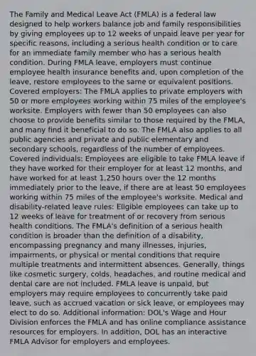 The Family and Medical Leave Act (FMLA) is a federal law designed to help workers balance job and family responsibilities by giving employees up to 12 weeks of unpaid leave per year for specific reasons, including a serious health condition or to care for an immediate family member who has a serious health condition. During FMLA leave, employers must continue employee health insurance benefits and, upon completion of the leave, restore employees to the same or equivalent positions. Covered employers: The FMLA applies to private employers with 50 or more employees working within 75 miles of the employee's worksite. Employers with fewer than 50 employees can also choose to provide benefits similar to those required by the FMLA, and many find it beneficial to do so. The FMLA also applies to all public agencies and private and public elementary and secondary schools, regardless of the number of employees. Covered individuals: Employees are eligible to take FMLA leave if they have worked for their employer for at least 12 months, and have worked for at least 1,250 hours over the 12 months immediately prior to the leave, if there are at least 50 employees working within 75 miles of the employee's worksite. Medical and disability-related leave rules: Eligible employees can take up to 12 weeks of leave for treatment of or recovery from serious health conditions. The FMLA's definition of a serious health condition is broader than the definition of a disability, encompassing pregnancy and many illnesses, injuries, impairments, or physical or mental conditions that require multiple treatments and intermittent absences. Generally, things like cosmetic surgery, colds, headaches, and routine medical and dental care are not included. FMLA leave is unpaid, but employers may require employees to concurrently take paid leave, such as accrued vacation or sick leave, or employees may elect to do so. Additional information: DOL's Wage and Hour Division enforces the FMLA and has online compliance assistance resources for employers. In addition, DOL has an interactive FMLA Advisor for employers and employees.