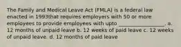 The Family and Medical Leave Act (FMLA) is a federal law enacted in 1993that requires employers with 50 or more employees to provide employees with upto __________________. a. 12 months of unpaid leave b. 12 weeks of paid leave c. 12 weeks of unpaid leave. d. 12 months of paid leave