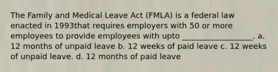 The Family and Medical Leave Act (FMLA) is a federal law enacted in 1993that requires employers with 50 or more employees to provide employees with upto __________________. a. 12 months of unpaid leave b. 12 weeks of paid leave c. 12 weeks of unpaid leave. d. 12 months of paid leave