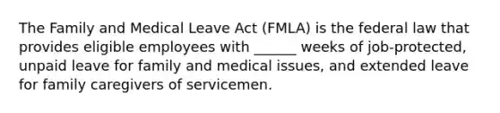 The Family and Medical Leave Act (FMLA) is the federal law that provides eligible employees with ______ weeks of job-protected, unpaid leave for family and medical issues, and extended leave for family caregivers of servicemen.