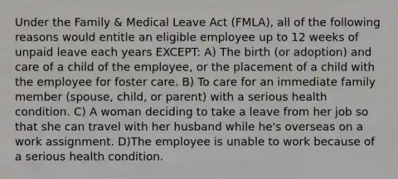 Under the Family & Medical Leave Act (FMLA), all of the following reasons would entitle an eligible employee up to 12 weeks of unpaid leave each years EXCEPT: A) The birth (or adoption) and care of a child of the employee, or the placement of a child with the employee for foster care. B) To care for an immediate family member (spouse, child, or parent) with a serious health condition. C) A woman deciding to take a leave from her job so that she can travel with her husband while he's overseas on a work assignment. D)The employee is unable to work because of a serious health condition.