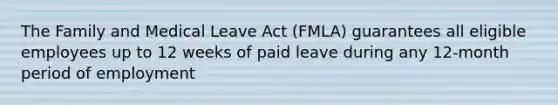 The Family and Medical Leave Act (FMLA) guarantees all eligible employees up to 12 weeks of paid leave during any 12-month period of employment