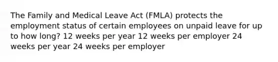 The Family and Medical Leave Act (FMLA) protects the employment status of certain employees on unpaid leave for up to how long? 12 weeks per year 12 weeks per employer 24 weeks per year 24 weeks per employer