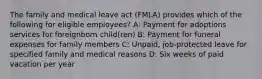 The family and medical leave act (FMLA) provides which of the following for eligible employees? A: Payment for adoptions services for foreignborn child(ren) B: Payment for funeral expenses for family members C: Unpaid, job-protected leave for specified family and medical reasons D: Six weeks of paid vacation per year