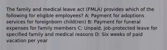 The family and medical leave act (FMLA) provides which of the following for eligible employees? A: Payment for adoptions services for foreignborn child(ren) B: Payment for funeral expenses for family members C: Unpaid, job-protected leave for specified family and medical reasons D: Six weeks of paid vacation per year