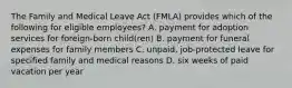 The Family and Medical Leave Act (FMLA) provides which of the following for eligible employees? A. payment for adoption services for foreign-born child(ren) B. payment for funeral expenses for family members C. unpaid, job-protected leave for specified family and medical reasons D. six weeks of paid vacation per year