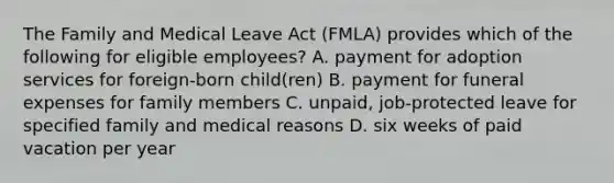 The Family and Medical Leave Act (FMLA) provides which of the following for eligible employees? A. payment for adoption services for foreign-born child(ren) B. payment for funeral expenses for family members C. unpaid, job-protected leave for specified family and medical reasons D. six weeks of paid vacation per year