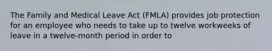 The Family and Medical Leave Act (FMLA) provides job protection for an employee who needs to take up to twelve workweeks of leave in a twelve-month period in order to