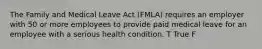 The Family and Medical Leave Act (FMLA) requires an employer with 50 or more employees to provide paid medical leave for an employee with a serious health condition. T True F