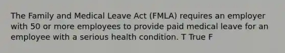 The Family and Medical Leave Act (FMLA) requires an employer with 50 or more employees to provide paid medical leave for an employee with a serious health condition. T True F