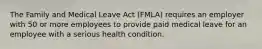 The Family and Medical Leave Act (FMLA) requires an employer with 50 or more employees to provide paid medical leave for an employee with a serious health condition.