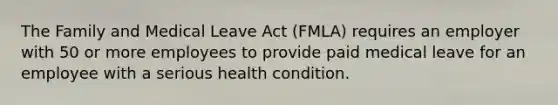 The Family and Medical Leave Act (FMLA) requires an employer with 50 or more employees to provide paid medical leave for an employee with a serious health condition.