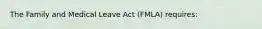 The Family and Medical Leave Act (FMLA) requires: