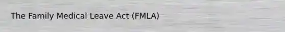 The Family Medical Leave Act (FMLA)