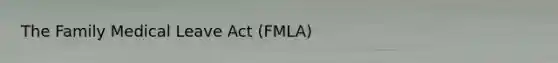 The Family Medical Leave Act (FMLA)