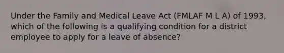 Under the Family and Medical Leave Act (FMLAF M L A) of 1993, which of the following is a qualifying condition for a district employee to apply for a leave of absence?