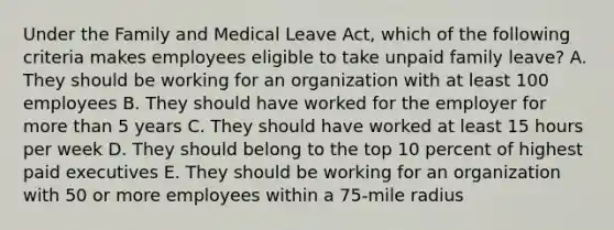 Under the Family and Medical Leave Act, which of the following criteria makes employees eligible to take unpaid family leave? A. They should be working for an organization with at least 100 employees B. They should have worked for the employer for more than 5 years C. They should have worked at least 15 hours per week D. They should belong to the top 10 percent of highest paid executives E. They should be working for an organization with 50 or more employees within a 75-mile radius