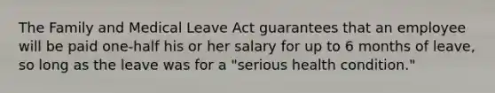 The Family and Medical Leave Act guarantees that an employee will be paid one-half his or her salary for up to 6 months of leave, so long as the leave was for a "serious health condition."