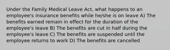 Under the Family Medical Leave Act, what happens to an employee's insurance benefits while he/she is on leave A) The benefits earned remain in effect for the duration of the employee's leave B) The benefits are cut in half during the employee's leave C) The benefits are suspended until the employee returns to work D) The benefits are cancelled